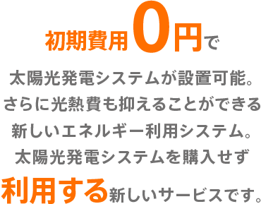 初期費用0円で太陽光発電システムが設置可能。さらに光熱費も抑えることができる新しいエネルギー利用システム。太陽光発電システムを購入せず利用する新しいサービスです。