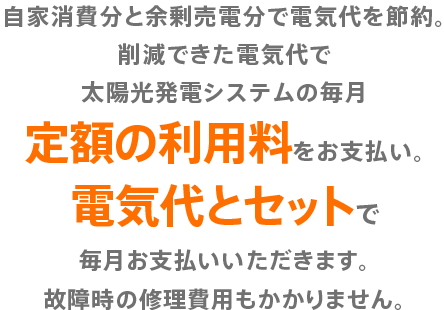 自家消費分と余剰売電分で電気代を節約。削減できた電気代で太陽光発電システムの毎月定額の利用料をお支払い。電気代とセットで毎月お支払いいただきます。故障時の修理費用もかかりません。