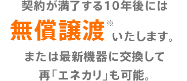 契約が満了する10年後には無償譲渡※いたします。または最新機器に交換して再「エネカリ」も可能。