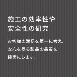 施工の効率性や安全性の研究　お客様の満足を第一に考え、安心を得る製品の品質を確実にします。