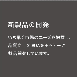 新製品の開発　いち早く市場のニーズを把握し、品質向上の思いをモットーに製品開発しています。