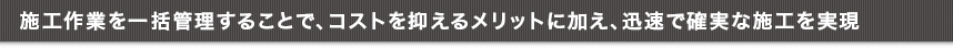 施工作業を一括管理することで、コストを抑えるメリットに加え、迅速で確実な施工を実現