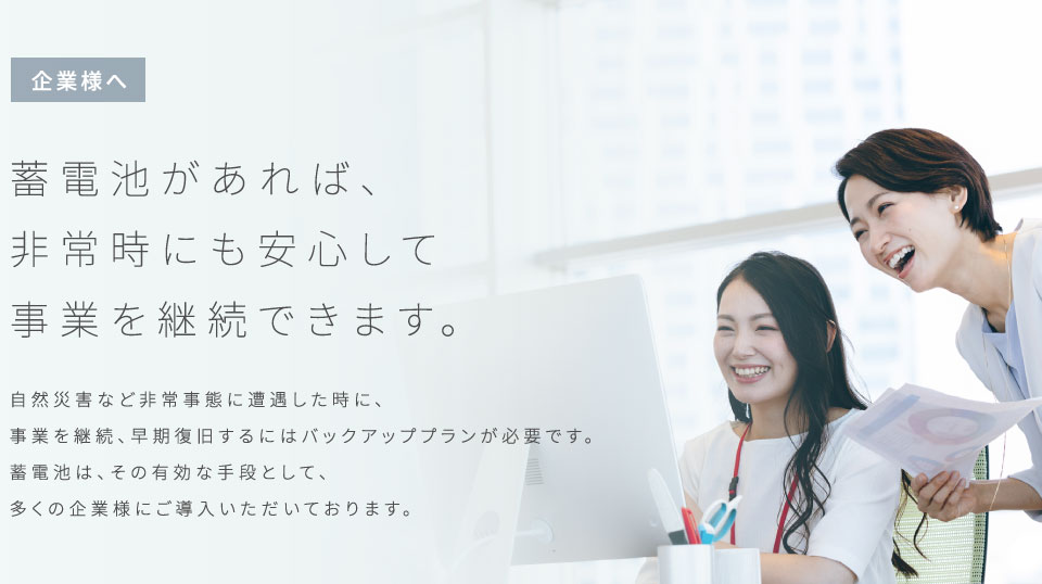 【企業様へ】蓄電池があれば、非常時にも安心して事業を継続できます。　自然災害など非常事態に遭遇した時に、事業を継続、早期復旧するにはバックアッププランが必要です。蓄電池は、その有効な手段として、多くの企業様にご導入いただいております。